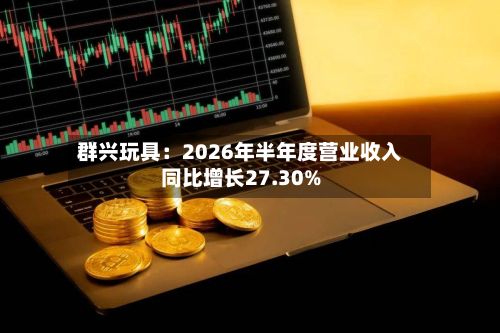 群兴玩具：2026年半年度营业收入同比增长27.30%-第1张图片