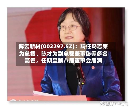 博云新材(002297.SZ)：聘任冯志荣为总裁	、陈才为副总裁兼董秘等多名高管，任期至第八届董事会届满-第2张图片