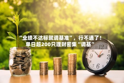 “业绩不达标就调基准”	，行不通了！单日超200只理财密集“调基”-第2张图片