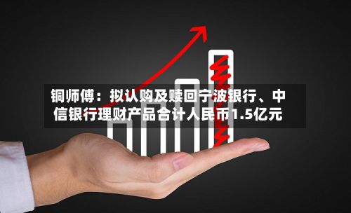 铜师傅：拟认购及赎回宁波银行、中信银行理财产品合计人民币1.5亿元-第2张图片