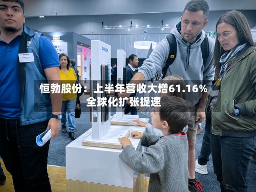 恒勃股份:上半年营收大增61.16% 全球化扩张提速
