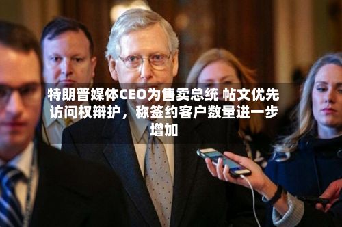 特朗普媒体CEO为售卖总统 帖文优先访问权辩护，称签约客户数量进一步增加-第2张图片
