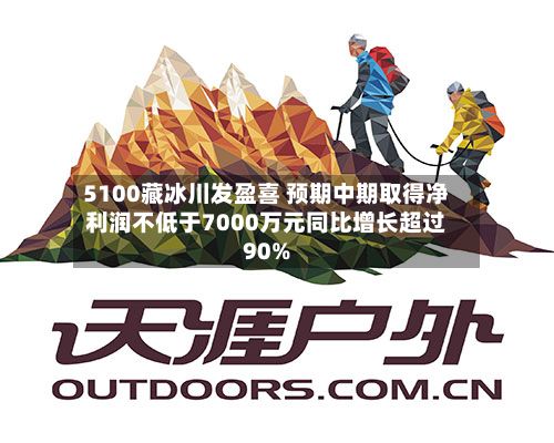 5100藏冰川发盈喜 预期中期取得净利润不低于7000万元同比增长超过90%-第2张图片