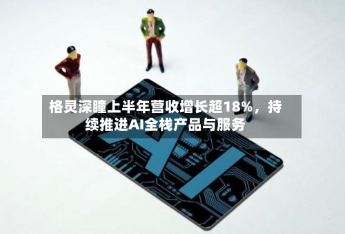格灵深瞳上半年营收增长超18%	，持续推进AI全栈产品与服务-第2张图片