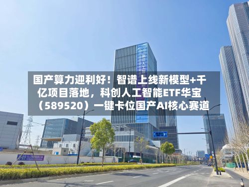 国产算力迎利好！智谱上线新模型+千亿项目落地，科创人工智能ETF华宝（589520）一键卡位国产AI核心赛道-第2张图片