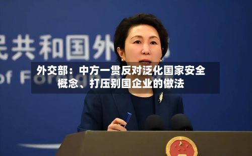 外交部：中方一贯反对泛化国家安全概念、打压别国企业的做法-第3张图片