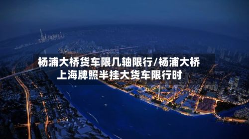 杨浦大桥货车限几轴限行/杨浦大桥上海牌照半挂大货车限行时