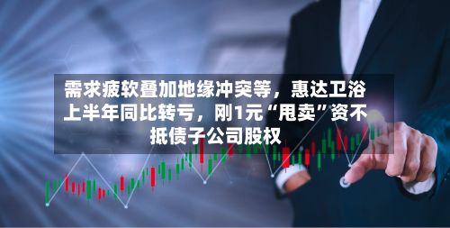 需求疲软叠加地缘冲突等,惠达卫浴上半年同比转亏,刚1元“甩卖”资不抵债子公司股权