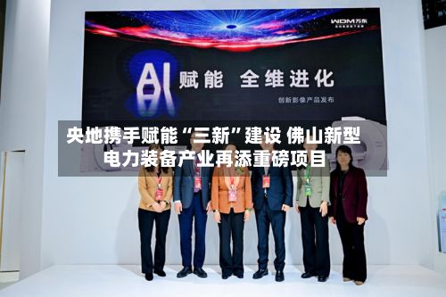 央地携手赋能“三新	”建设 佛山新型电力装备产业再添重磅项目-第2张图片