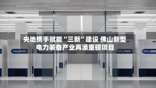 央地携手赋能“三新”建设 佛山新型电力装备产业再添重磅项目-第3张图片