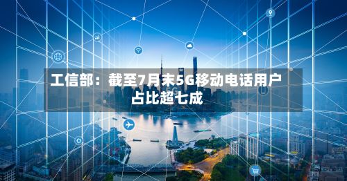 工信部:截至7月末5G移动电话用户占比超七成