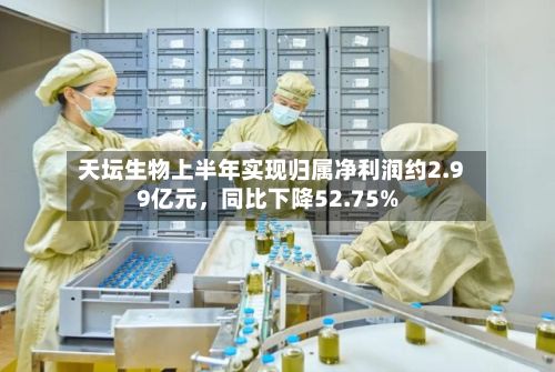 天坛生物上半年实现归属净利润约2.99亿元	，同比下降52.75%-第2张图片