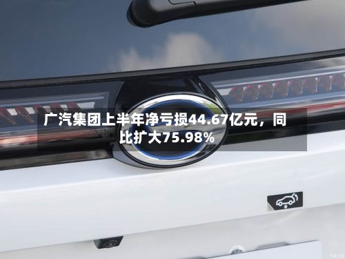 广汽集团上半年净亏损44.67亿元，同比扩大75.98%-第2张图片