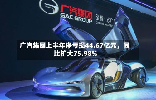 广汽集团上半年净亏损44.67亿元,同比扩大75.98%