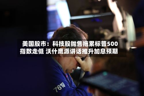 美国股市:科技股抛售拖累标普500指数走低 沃什鹰派讲话推升加息预期