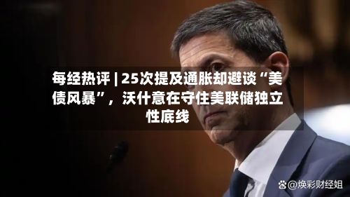 每经热评 | 25次提及通胀却避谈“美债风暴”，沃什意在守住美联储独立性底线-第2张图片