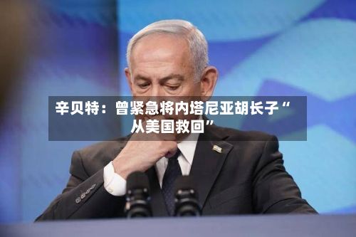 辛贝特：曾紧急将内塔尼亚胡长子“从美国救回”-第3张图片