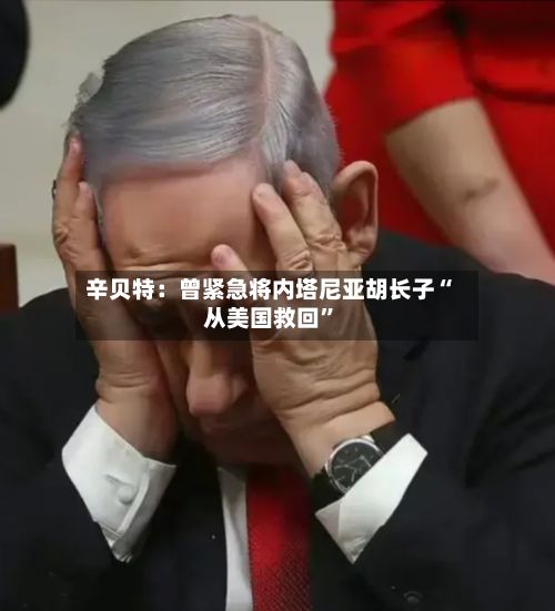 辛贝特：曾紧急将内塔尼亚胡长子“从美国救回”-第1张图片