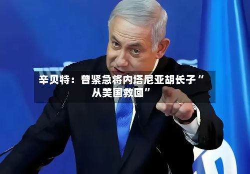 辛贝特：曾紧急将内塔尼亚胡长子“从美国救回	”-第2张图片
