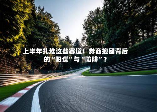 上半年扎堆这些赛道！券商抱团背后的“阳谋”与“陷阱”？-第2张图片
