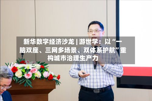 新华数字经济沙龙 | 游世学：以“一脑双座、三网多场景、双体系护航”重构城市治理生产力