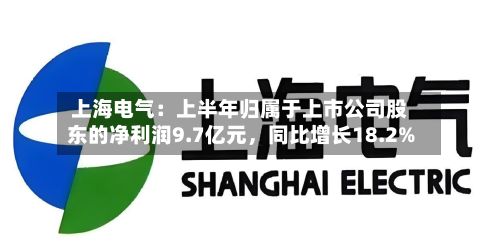 上海电气：上半年归属于上市公司股东的净利润9.7亿元，同比增长18.2%-第1张图片