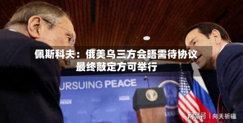 佩斯科夫:俄美乌三方会晤需待协议最终敲定方可举行-第2张图片