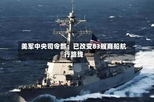 美军中央司令部：已改变83艘商船航行路线-第1张图片