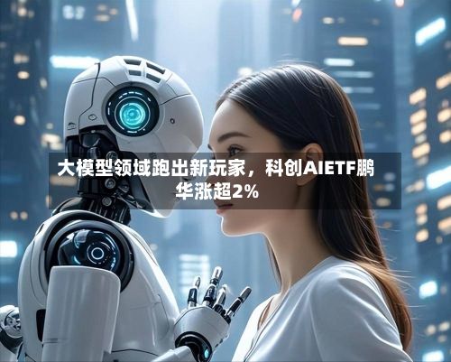 大模型领域跑出新玩家，科创AIETF鹏华涨超2%-第3张图片