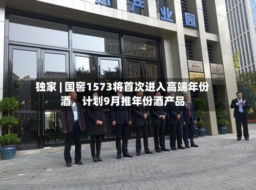 独家 | 国窖1573将首次进入高端年份酒，计划9月推年份酒产品-第2张图片