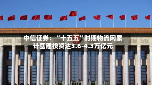 中信证券：“十五五	”时期物流网累计基建投资达3.6-4.3万亿元-第2张图片