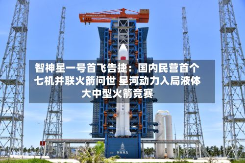 智神星一号首飞告捷:国内民营首个七机并联火箭问世 星河动力入局液体大中型火箭竞赛