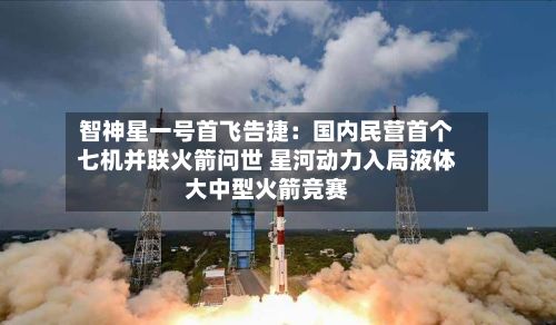 智神星一号首飞告捷：国内民营首个七机并联火箭问世 星河动力入局液体大中型火箭竞赛-第3张图片
