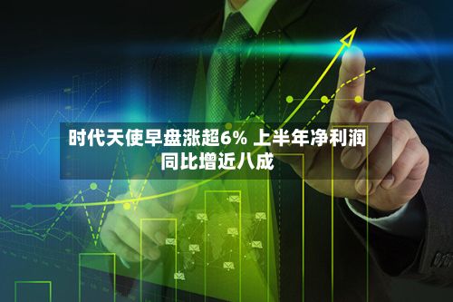 时代天使早盘涨超6% 上半年净利润同比增近八成-第3张图片