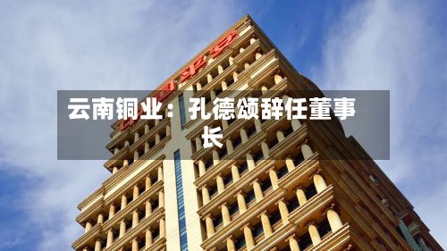 云南铜业：孔德颂辞任董事长
