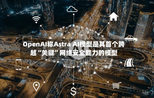 OpenAI称Astra AI模型是其首个跨越“关键”网络安全能力的模型