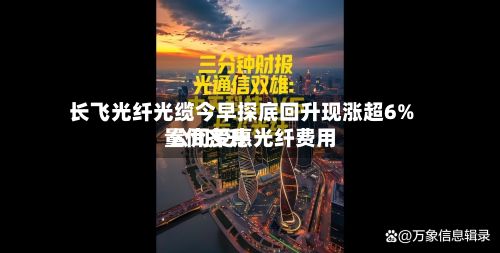 长飞光纤光缆今早探底回升现涨超6% 公司受惠光纤费用量价齐升-第1张图片