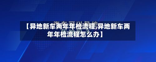 【异地新车两年年检流程,异地新车两年年检流程怎么办】