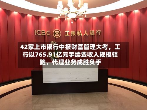 42家上市银行中报财富管理大考，工行以765.91亿元手续费收入规模领跑，代理业务成胜负手