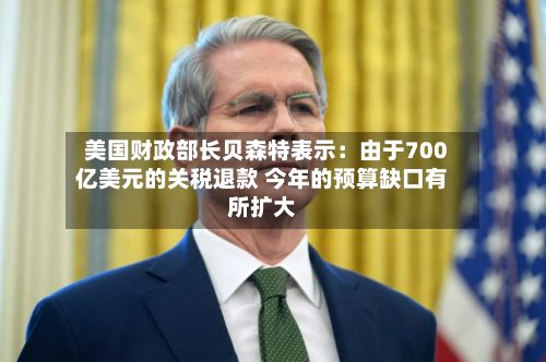 美国财政部长贝森特表示：由于700亿美元的关税退款 今年的预算缺口有所扩大-第2张图片
