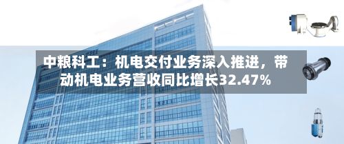 中粮科工：机电交付业务深入推进，带动机电业务营收同比增长32.47%